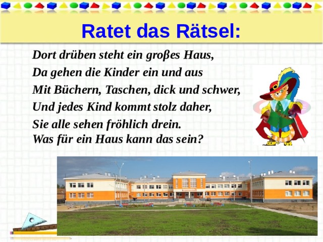 Ratet das Rätsel: Dort drüben steht ein groβes Haus, Da gehen die Kinder ein und aus Mit Büchern, Taschen, dick und schwer, Und jedes Kind kommt stolz daher, Sie alle sehen fröhlich drein. Was für ein Haus kann das sein? 