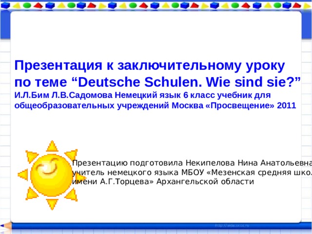 Презентация к заключительному уроку по теме “Deutsche Schulen. Wie sind sie?” И.Л.Бим Л.В.Садомова Немецкий язык 6 класс учебник для общеобразовательных учреждений Москва «Просвещение» 2011 Презентацию подготовила Некипелова Нина Анатольевна, учитель немецкого языка МБОУ «Мезенская средняя школа имени А.Г.Торцева» Архангельской области 