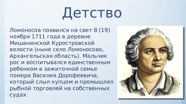Детство Ломоносов появился на свет 8 (19) ноября 1711 года в деревне Мишанинской Куростровской волости (ныне село Ломоносово, Архангельская область). Мальчик рос и воспитывался единственным ребенком в зажиточной семье помора Василия Дорофеевича, который слыл купцом и промышлял рыбной торговлей на собственных судах. 