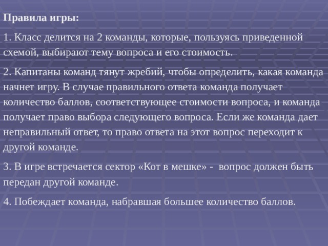   Правила игры: 1. Класс делится на 2 команды, которые, пользуясь приведенной схемой, выбирают тему вопроса и его стоимость. 2. Капитаны команд тянут жребий, чтобы определить, какая команда начнет игру. В случае правильного ответа команда получает количество баллов, соответствующее стоимости вопроса, и команда получает право выбора следующего вопроса. Если же команда дает неправильный ответ, то право ответа на этот вопрос переходит к другой команде. 3. В игре встречается сектор «Кот в мешке» - вопрос должен быть передан другой команде. 4. Побеждает команда, набравшая большее количество баллов. 