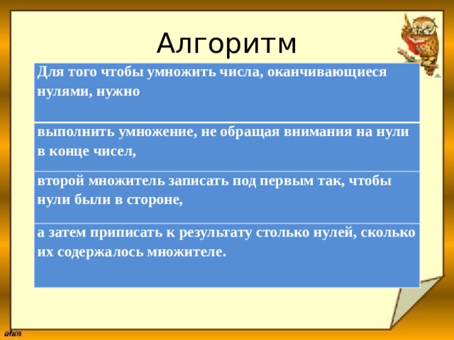 Алгоритм Для того чтобы умножить числа, оканчивающиеся нулями, нужно  выполнить умножение, не обращая внимания на нули в конце чисел, второй множитель записать под первым так, чтобы нули были в стороне, а затем приписать к результату столько нулей, сколько их содержалось множителе. 