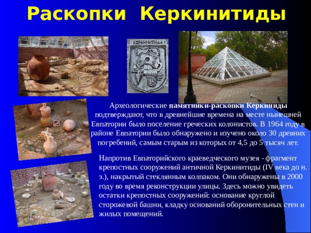 Раскопки Керкинитиды Археологические  памятники-раскопки Керкиниды подтверждают, что в древнейшие времена на месте нынешней Евпатории было поселение греческих колонистов. В 1964 году в районе Евпатории было обнаружено и изучено около 30 древних погребений, самым старым из которых от 4,5 до 5 тысяч лет. Напротив Евпаторийского краеведческого музея - фрагмент крепостных сооружений античной Керкинитиды (IV века до н. э.), накрытый стеклянным колпаком. Они обнаружены в 2000 году во время реконструкции улицы. Здесь можно увидеть остатки крепостных сооружений: основание круглой сторожевой башни, кладку оснований оборонительных стен и жилых помещений. 