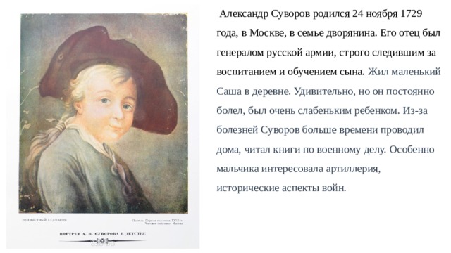  Александр Суворов родился 24 ноября 1729  года, в Москве, в семье дворянина. Его отец был генералом русской армии, строго следившим за  воспитанием и обучением сына. Жил маленький Саша в деревне. Удивительно, но он постоянно  болел, был очень слабеньким ребенком. Из-за  болезней Суворов больше времени проводил  дома, читал книги по военному делу. Особенно  мальчика интересовала артиллерия,  исторические аспекты войн. 