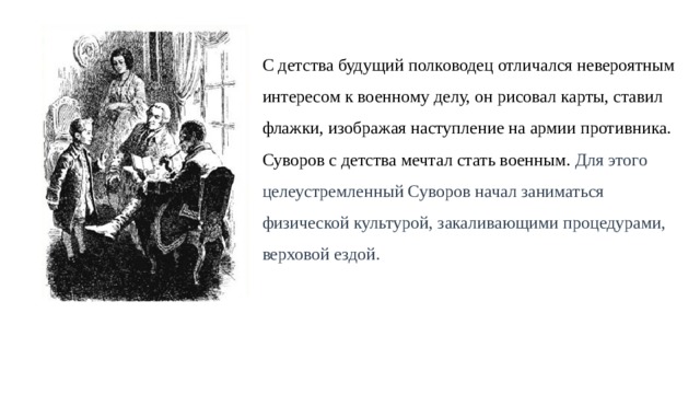 С детства будущий полководец отличался невероятным интересом к военному делу, он рисовал карты, ставил  флажки, изображая наступление на армии противника. Суворов с детства мечтал стать военным. Для этого  целеустремленный Суворов начал заниматься  физической культурой, закаливающими процедурами,  верховой ездой. 
