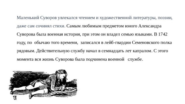 Маленький Суворов увлекался чтением и художественной литературы, поэзии, даже сам сочинял стихи. Самым любимым предметом юного Александра Суворова была военная история, при этом он владел семью языками. В 1742 году, по  обычаю того времени, записался в лейб-гвардии Семеновского полка рядовым. Действительную службу начал в семнадцать лет капралом. С этого момента вся жизнь Суворова была подчинена военной службе. 