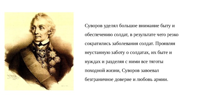 Суворов уделял большое внимание быту и обеспечению солдат, в результате чего резко сократились заболевания солдат. Проявляя неустанную заботу о солдатах, их быте и нуждах и разделяя с ними все тяготы походной жизни, Суворов завоевал безграничное доверие и любовь армии. 