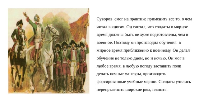 Суворов  смог на практике применить все то, о чем читал в книгах. Он считал, что солдаты в мирное  время должны быть не хуже подготовлены, чем в   военное. Поэтому он производил обучения в   мирное время приближенно к военному. Он делал обучение не только днем, но и ночью. Он мог в   любое время, в любую погоду заставить полк  делать ночные маневры, производить  форсированные учебные марши. Солдаты учились перепрыгивать широкие рвы, плавать. 