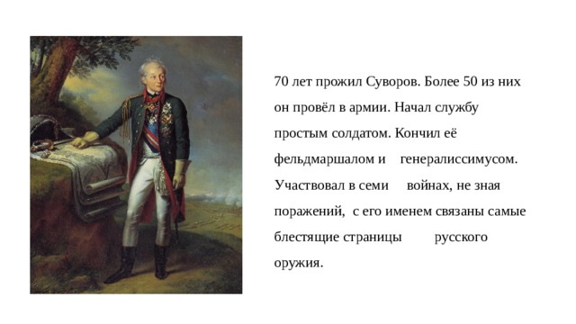 70 лет прожил Суворов. Более 50 из них он провёл в армии. Начал службу простым солдатом. Кончил её фельдмаршалом и  генералиссимусом. Участвовал в семи  войнах, не зная поражений, с его именем связаны самые блестящие страницы  русского оружия. 
