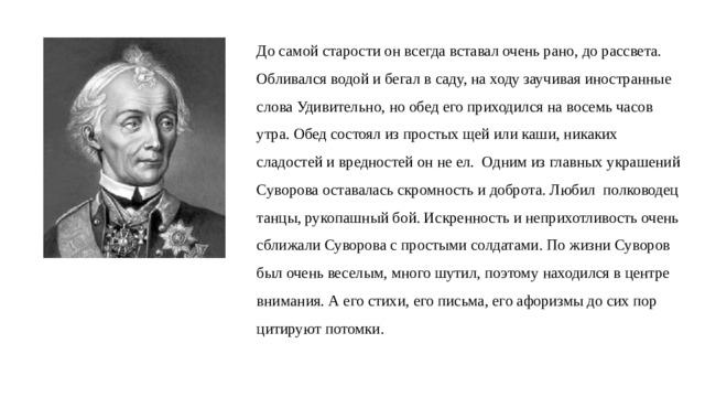 До самой старости он всегда вставал очень рано, до рассвета.  Обливался  водой  и бегал в саду, на ходу заучивая иностранные  слова Удивительно, но обед его приходился на восемь часов  утра. Обед состоял из простых щей или каши, никаких  сладостей и вредностей он не ел. Одним из главных украшений Суворова оставалась скромность и доброта. Любил полководец танцы, рукопашный бой. Искренность и неприхотливость очень сближали Суворова с простыми солдатами. По жизни Суворов  был очень веселым, много шутил, поэтому находился в центре  внимания. А его стихи, его письма, его афоризмы до сих пор  цитируют потомки. 