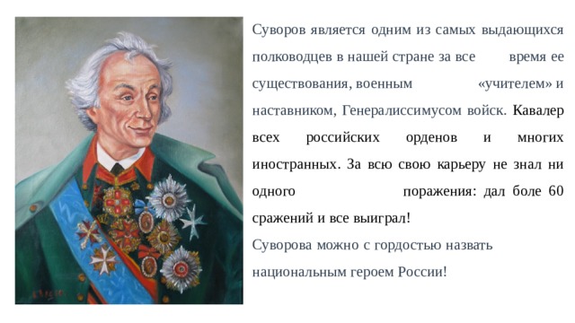 Суворов является одним из самых выдающихся полководцев в нашей стране за все  время ее существования, военным  «учителем» и наставником, Генералиссимусом войск. Кавалер всех российских орденов и многих иностранных. За всю свою карьеру не знал ни одного поражения: дал боле 60 сражений и все выиграл! Суворова можно с гордостью назвать  национальным героем России! 