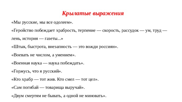 Крылатые выражения «Мы русские, мы все одолеем». «Геройство побеждает храбрость, терпение — скорость, рассудок — ум, труд — лень, история — газеты...»  «Штык, быстрота, внезапность — это вожди россиян».  «Воевать не числом, а умением». «Военная наука — наука побеждать».  «Горжусь, что я русский». «Кто храбр — тот жив. Кто смел — тот цел». «Сам погибай — товарища выручай». «Двум смертям не бывать, а одной не миновать». 