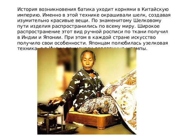 История возникновения батика уходит корнями в Китайскую империю. Именно в этой технике окрашивали шелк, создавая изумительно красивые вещи. По знаменитому Шелковому пути изделия распространились по всему миру. Широкое распространение этот вид ручной росписи по ткани получил в Индии и Японии. При этом в каждой стране искусство получило свои особенности. Японцам полюбилась узелковая техника, а в Индии применяли деревянные штампы. 