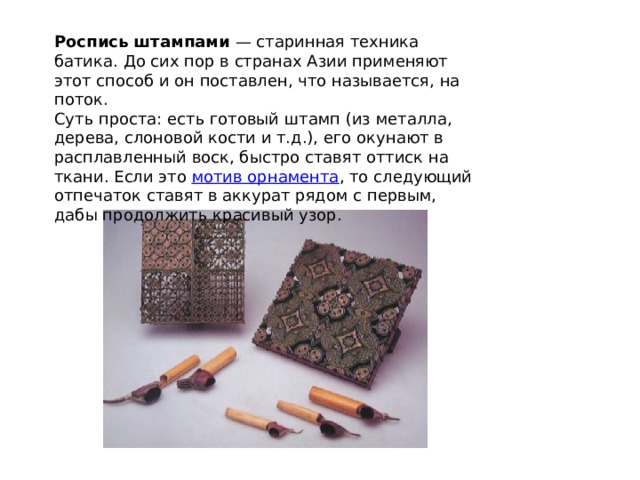 Роспись штампами  — старинная техника батика. До сих пор в странах Азии применяют этот способ и он поставлен, что называется, на поток. Суть проста: есть готовый штамп (из металла, дерева, слоновой кости и т.д.), его окунают в расплавленный воск, быстро ставят оттиск на ткани. Если это  мотив орнамента , то следующий отпечаток ставят в аккурат рядом с первым, дабы продолжить красивый узор. 