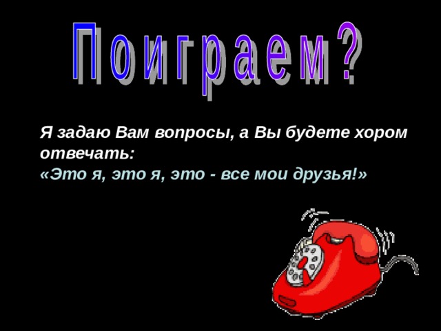Я задаю Вам вопросы, а Вы будете хором отвечать: «Это я, это я, это - все мои друзья!» 
