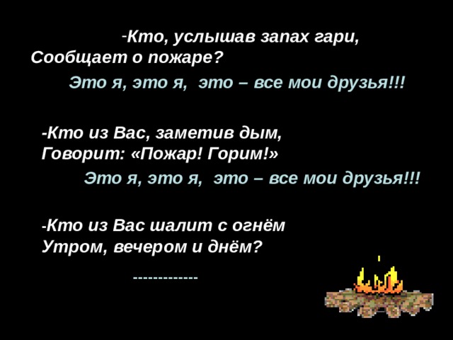 Кто, услышав запах гари, Кто, услышав запах гари, Кто, услышав запах гари, Кто, услышав запах гари, Кто, услышав запах гари, Сообщает о пожаре? Это я, это я, это – все мои друзья!!! -Кто из Вас, заметив дым, Говорит: «Пожар! Горим!» Это я, это я, это – все мои друзья!!! - Кто из Вас шалит с огнём Утром, вечером и днём? ------------- 