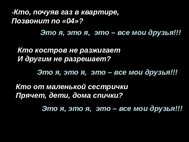 - Кто, почуяв газ в квартире, Позвонит по «04»? Это я, это я, это – все мои друзья!!! Кто костров не разжигает И другим не разрешает? Это я, это я, это – все мои друзья!!! Кто от маленькой сестрички Прячет, дети, дома спички? Это я, это я, это – все мои друзья!!! 