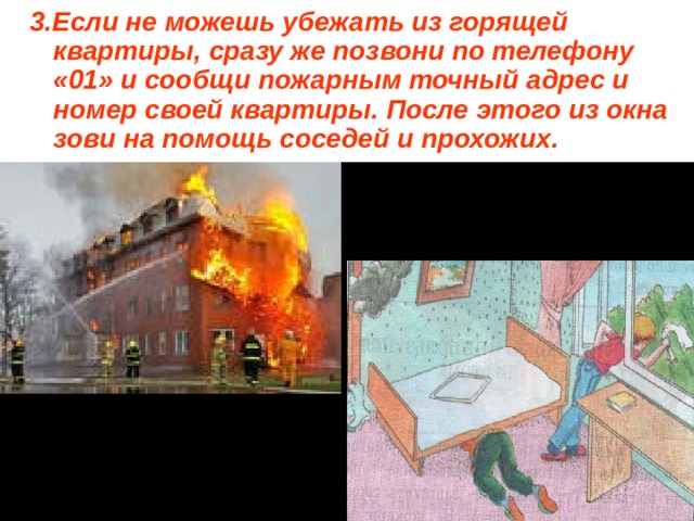 3.Если не можешь убежать из горящей квартиры, сразу же позвони по телефону «01» и сообщи пожарным точный адрес и номер своей квартиры. После этого из окна зови на помощь соседей и прохожих. 