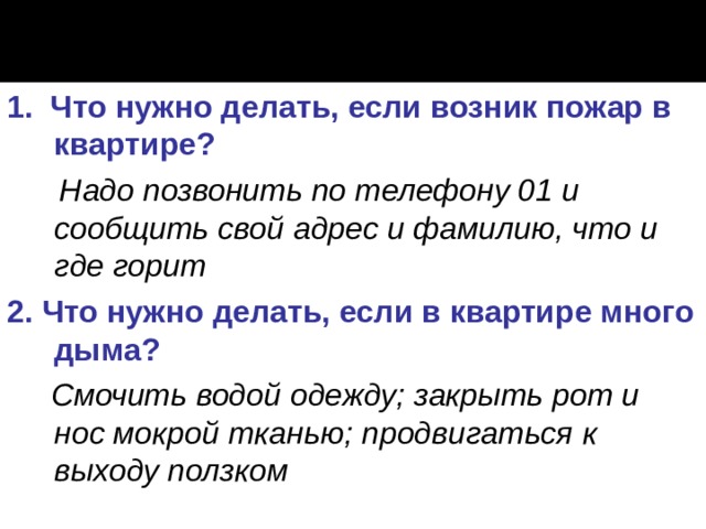 1. Что нужно делать, если возник пожар в квартире?   Надо позвонить по телефону 01 и сообщить свой адрес и фамилию, что и где горит  2. Что нужно делать, если в квартире много дыма?  Смочить водой одежду; закрыть рот и нос мокрой тканью;  продвигаться к выходу ползком  