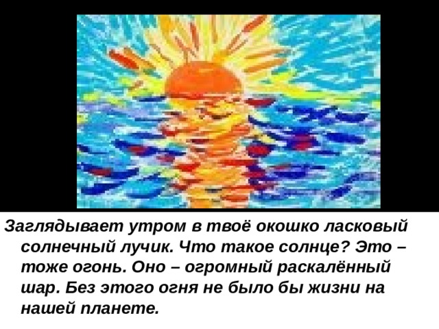 Заглядывает утром в твоё окошко ласковый солнечный лучик. Что такое солнце? Это – тоже огонь. Оно – огромный раскалённый шар. Без этого огня не было бы жизни на нашей планете. 