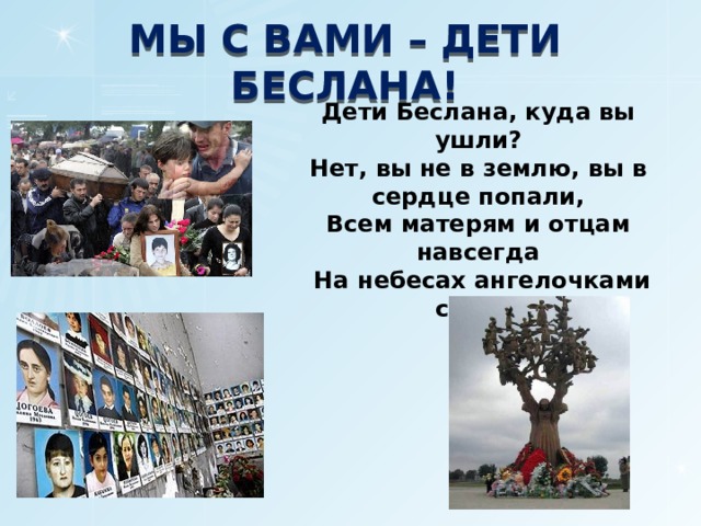 МЫ С ВАМИ – ДЕТИ БЕСЛАНА! Дети Беслана, куда вы ушли? Нет, вы не в землю, вы в сердце попали, Всем матерям и отцам навсегда  На небесах ангелочками стали. 