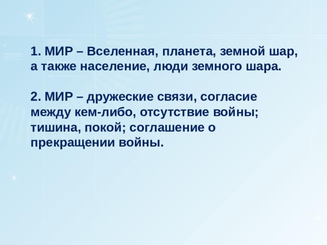 1. МИР – Вселенная, планета, земной шар, а также население, люди земного шара.  2. МИР – дружеские связи, согласие между кем-либо, отсутствие войны;  тишина, покой; соглашение о прекращении войны. 