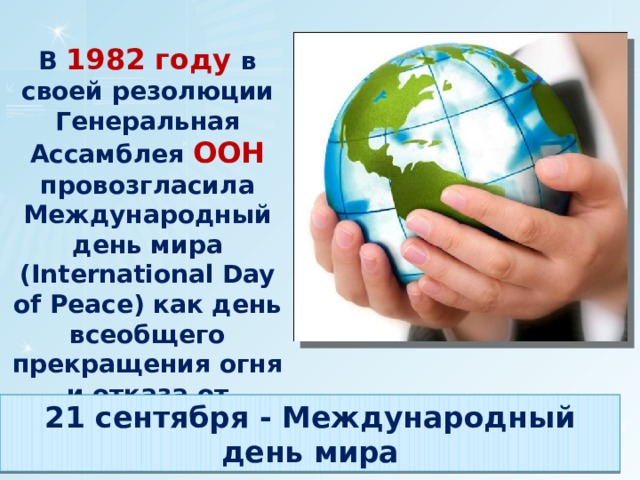 В 1982 году в своей резолюции Генеральная Ассамблея ООН провозгласила Международный день мира (International Day of Peace) как день всеобщего прекращения огня и отказа от насилия. 21 сентября - Международный день мира 