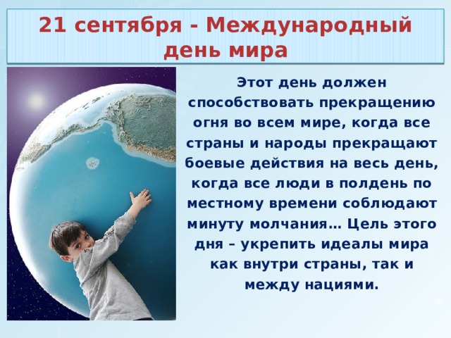 21 сентября - Международный день мира Этот день должен способствовать прекращению огня во всем мире, когда все страны и народы прекращают боевые действия на весь день, когда все люди в полдень по местному времени соблюдают минуту молчания… Цель этого дня – укрепить идеалы мира как внутри страны, так и между нациями. 