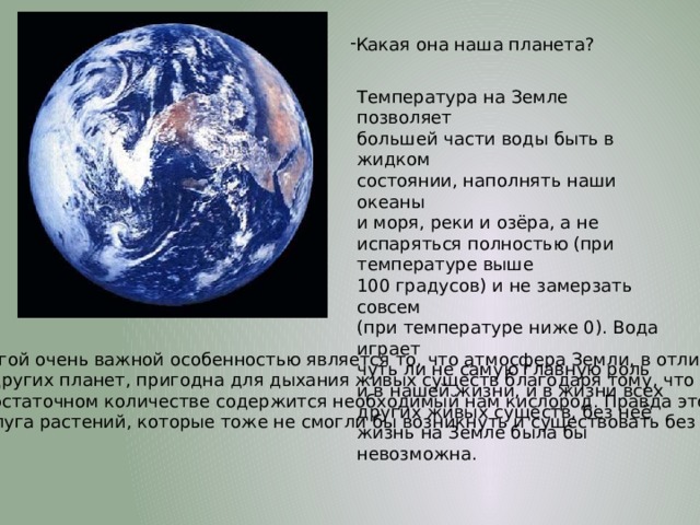 Какая она наша планета? Температура на Земле позволяет большей части воды быть в жидком состоянии, наполнять наши океаны и моря, реки и озёра, а не испаряться полностью (при температуре выше 100 градусов) и не замерзать совсем (при температуре ниже 0). Вода играет чуть ли не самую главную роль и в нашей жизни, и в жизни всех других живых существ, без неё жизнь на Земле была бы невозможна. Другой очень важной особенностью является то, что атмосфера Земли, в отличие от других планет, пригодна для дыхания живых существ благодаря тому, что в ней в достаточном количестве содержится необходимый нам кислород. Правда это уже заслуга растений, которые тоже не смогли бы возникнуть и существовать без воды. 