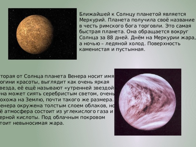 Ближайшей к Солнцу планетой является Меркурий. Планета получила своё название в честь римского бога торговли. Это самая быстрая планета. Она обращается вокруг Солнца за 88 дней. Днём на Меркурии жара, а ночью – ледяной холод. Поверхность каменистая и пустынная. Вторая от Солнца планета Венера носит имя богини красоты, выглядит как очень яркая звезда, её ещё называют «утренней звездой». Она может сиять серебристым светом, очень похожа на Землю, почти такого же размера. Венера окружена толстым слоем облаков, но её атмосфера состоит из углекислого газа и серной кислоты. Под облачным покровом стоит невыносимая жара. 