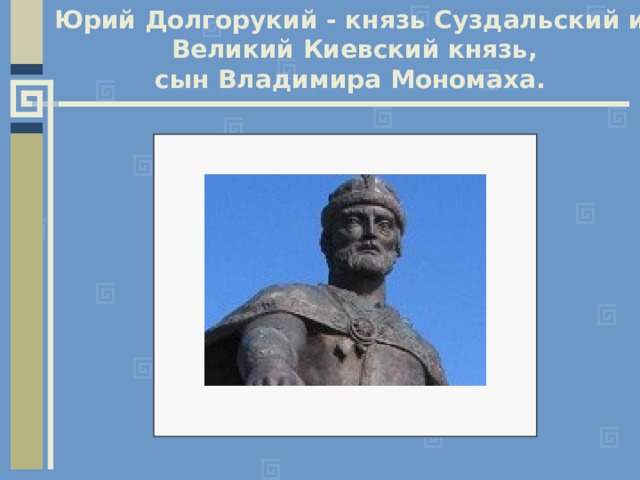 Юрий Долгорукий - князь Суздальский и  Великий Киевский князь, сын Владимира Мономаха. 