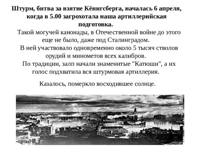 Штурм, битва за взятие Кёнигсберга, началась 6 апреля, когда в 5.00 загрохотала наша артиллерийская подготовка.     Такой могучей канонады, в Отечественной войне до этого еще не было, даже под Сталинградом.     В ней участвовало одновременно около 5 тысяч стволов орудий и минометов всех калибров.     По традиции, залп начали знаменитые 