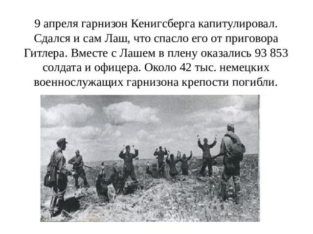 9 апреля гарнизон Кенигсберга капитулировал. Сдался и сам Лаш, что спасло его от приговора Гитлера. Вместе с Лашем в плену оказались 93 853 солдата и офицера. Около 42 тыс. немецких военнослужащих гарнизона крепости погибли. 