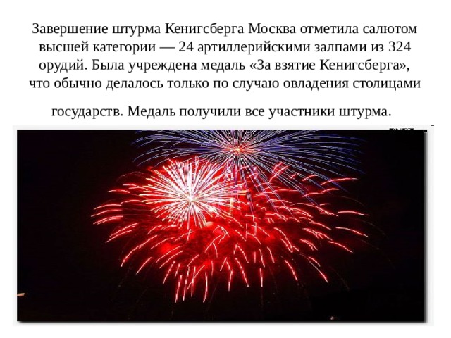 Завершение штурма Кенигсберга Москва отметила салютом высшей категории — 24 артиллерийскими залпами из 324 орудий. Была учреждена медаль «За взятие Кенигсберга», что обычно делалось только по случаю овладения столицами государств. Медаль получили все участники штурма.  