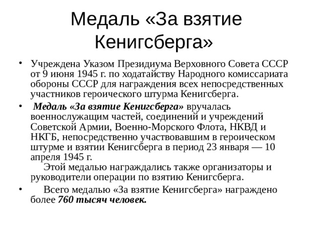 Медаль «За взятие Кенигсберга» Учреждена Указом Президиума Верховного Совета СССР от 9 июня 1945 г. по ходатайству Народного комиссариата обороны СССР для награждения всех непосредственных участников героического штурма Кенигсберга.   Медаль «За взятие Кенигсберга» вручалась военнослужащим частей, соединений и учреждений Советской Армии, Военно-Морского Флота, НКВД и НКГБ, непосредственно участвовавшим в героическом штурме и взятии Кенигсберга в период 23 января — 10 апреля 1945 г.       Этой медалью награждались также организаторы и руководители операции по взятию Кенигсберга.       Всего медалью «За взятие Кенигсберга» награждено более 760 тысяч человек. 