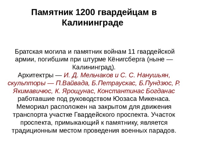 Памятник 1200 гвардейцам в Калининграде        Братская могила и памятник войнам 11 гвардейской армии, погибшим при штурме Кёнигсберга (ныне — Калининград).  Архитектры — И. Д. Мельчаков и С. С. Нанушьян, скульпторы — П.Вайвада, Б.Петраускас, Б.Пундзюс, Р. Якимавичюс, К. Ярощунас, Константинас Богданас работавшие под руководством Юозаса Микенаса.  Мемориал расположен на закрытом для движения транспорта участке Гвардейского проспекта. Участок проспекта, примыкающий к памятнику, является традиционным местом проведения военных парадов . 
