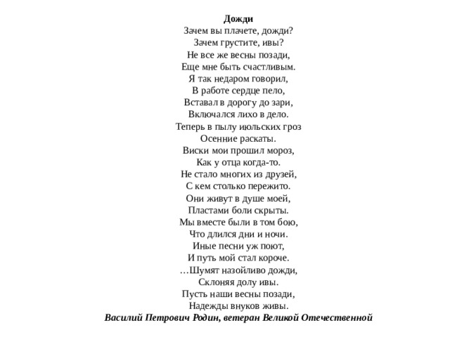 Дожди  Зачем вы плачете, дожди?  Зачем грустите, ивы?  Не все же весны позади,  Еще мне быть счастливым.  Я так недаром говорил,  В работе сердце пело,  Вставал в дорогу до зари,  Включался лихо в дело.  Теперь в пылу июльских гроз  Осенние раскаты.  Виски мои прошил мороз,  Как у отца когда-то.  Не стало многих из друзей,  С кем столько пережито.  Они живут в душе моей,  Пластами боли скрыты.  Мы вместе были в том бою,  Что длился дни и ночи.  Иные песни уж поют,  И путь мой стал короче.  …Шумят назойливо дожди,  Склоняя долу ивы.  Пусть наши весны позади,  Надежды внуков живы.  Василий Петрович Родин, ветеран Великой Отечественной 