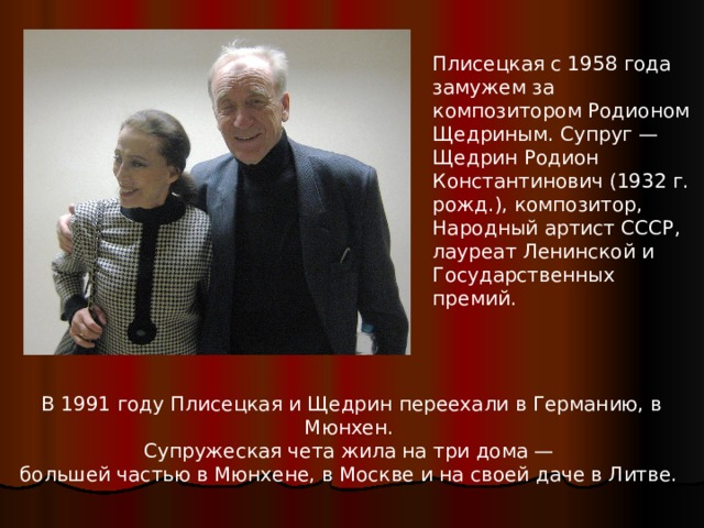 Плисецкая с 1958 года замужем за композитором Родионом Щедриным. Супруг — Щедрин Родион Константинович (1932 г. рожд.), композитор, Народный артист СССР, лауреат Ленинской и Государственных премий. В 1991 году Плисецкая и Щедрин переехали в Германию, в Мюнхен. Супружеская чета жила на три дома — большей частью в Мюнхене, в Москве и на своей даче в Литве. 