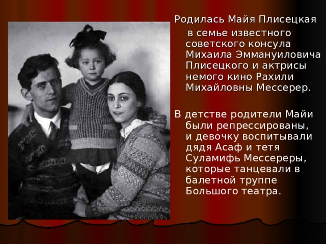 Родилась Майя Плисецкая  в семье известного советского консула Михаила Эммануиловича Плисецкого и актрисы немого кино Рахили Михайловны Мессерер. В детстве родители Майи были репрессированы, и девочку воспитывали дядя Асаф и тетя Суламифь Мессереры, которые танцевали в балетной труппе Большого театра. 