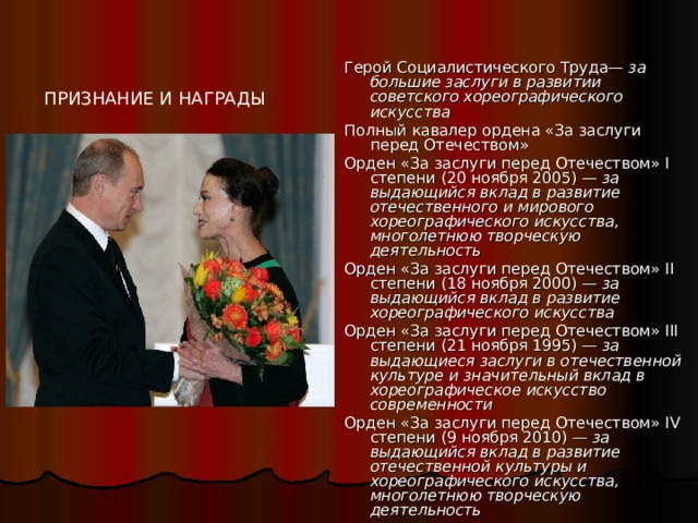 Герой Социалистического Труда— за большие заслуги в развитии советского хореографического искусства Полный кавалер ордена «За заслуги перед Отечеством» Орден «За заслуги перед Отечеством» I степени (20 ноября 2005) — за выдающийся вклад в развитие отечественного и мирового хореографического искусства, многолетнюю творческую деятельность Орден «За заслуги перед Отечеством» II степени (18 ноября 2000) — за выдающийся вклад в развитие хореографического искусства Орден «За заслуги перед Отечеством» III степени (21 ноября 1995) — за выдающиеся заслуги в отечественной культуре и значительный вклад в хореографическое искусство современности Орден «За заслуги перед Отечеством» IV степени (9 ноября 2010) — за выдающийся вклад в развитие отечественной культуры и хореографического искусства, многолетнюю творческую деятельность ПРИЗНАНИЕ И НАГРАДЫ 