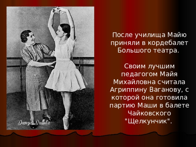 После училища Майю приняли в кордебалет Большого театра. Своим лучшим педагогом Майя Михайловна считала Агриппину Ваганову, с которой она готовила партию Маши в балете Чайковского 