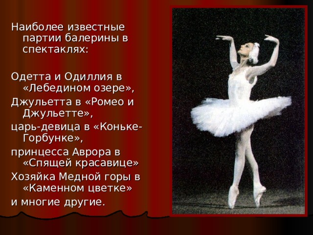 Наиболее известные партии балерины в спектаклях: Одетта и Одиллия в «Лебедином озере», Джульетта в «Ромео и Джульетте», царь-девица в «Коньке- Горбунке», принцесса Аврора в «Спящей красавице» Хозяйка Медной горы в «Каменном цветке» и многие другие. 