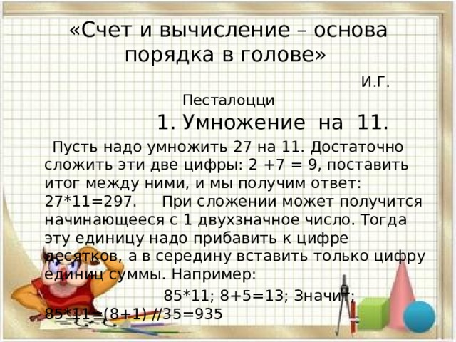 «Счет и вычисление – основа порядка в голове»   И.Г. Песталоцци  1. Умножение на 11.  Пусть надо умножить 27 на 11. Достаточно сложить эти две цифры: 2 +7 = 9, поставить итог между ними, и мы получим ответ: 27*11=297. При сложении может получится начинающееся с 1 двухзначное число. Тогда эту единицу надо прибавить к цифре десятков, а в середину вставить только цифру единиц суммы. Например:  85*11; 8+5=13; Значит; 85*11=(8+1) //35=935 