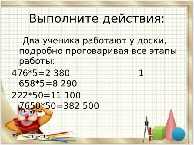 Выполните действия:  Два ученика работают у доски, подробно проговаривая все этапы работы: 476*5=2 380 1 658*5=8 290 222*50=11 100 7650*50=382 500 