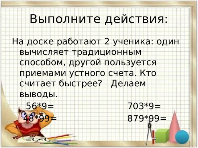 Выполните действия: На доске работают 2 ученика: один вычисляет традиционным способом, другой пользуется приемами устного счета. Кто считает быстрее? Делаем выводы.  56*9= 703*9=  48*99= 879*99= 