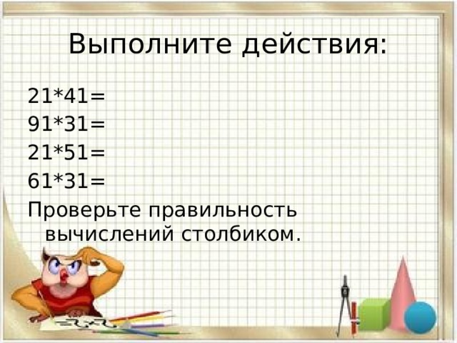 Выполните действия: 21*41= 91*31= 21*51= 61*31= Проверьте правильность вычислений столбиком. 