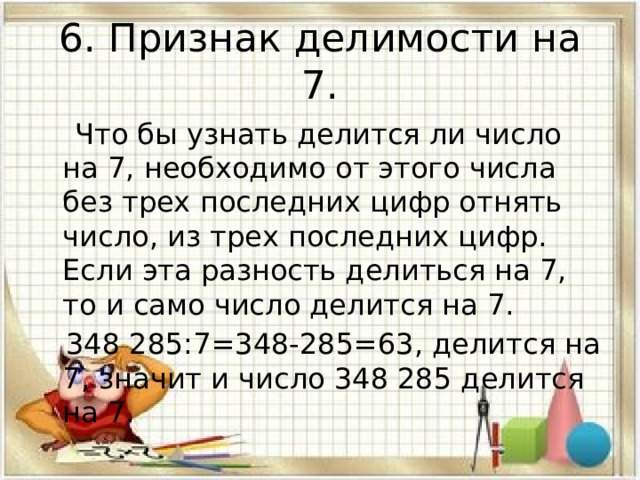 6. Признак делимости на 7.  Что бы узнать делится ли число на 7, необходимо от этого числа без трех последних цифр отнять число, из трех последних цифр. Если эта разность делиться на 7, то и само число делится на 7.  348 285:7=348-285=63, делится на 7, значит и число 348 285 делится на 7. 