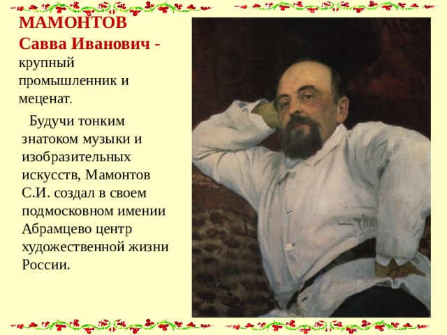 МАМОНТОВ Савва Иванович - крупный промышленник и меценат .  Будучи тонким знатоком музыки и изобразительных искусств, Мамонтов С.И. создал в своем подмосковном имении Абрамцево центр художественной жизни России. 
