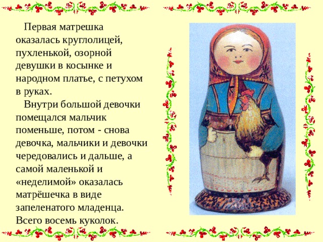  Первая матрешка оказалась круглолицей, пухленькой, озорной девушки в косынке и народном платье, с петухом в руках.  Внутри большой девочки помещался мальчик поменьше, потом - снова девочка, мальчики и девочки чередовались и дальше, а самой маленькой и «неделимой» оказалась матрёшечка в виде запеленатого младенца. Всего восемь куколок. 