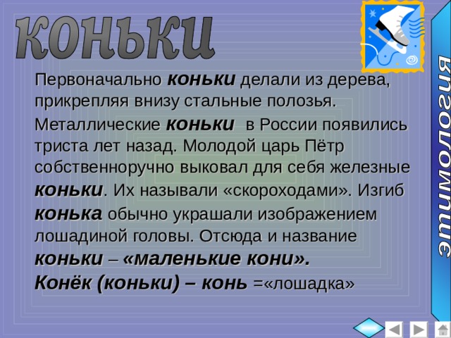 Первоначально коньки делали из дерева, прикрепляя внизу стальные полозья. Металлические коньки в России появились триста лет назад. Молодой царь Пётр собственноручно выковал для себя железные коньки . Их называли «скороходами». Изгиб конька обычно украшали изображением лошадиной головы. Отсюда и название коньки – «маленькие кони». Конёк (коньки) – конь =«лошадка»  