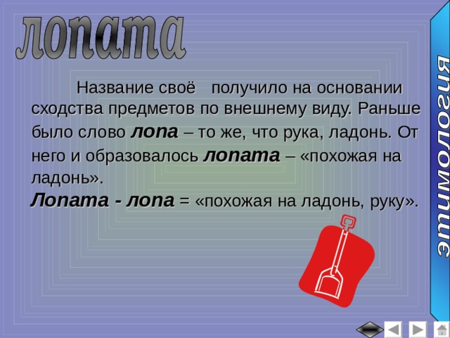  Название своё  получило на основании сходства предметов по внешнему виду. Раньше было слово лопа – то же, что рука, ладонь. От него и образовалось лопата – «похожая на ладонь». Лопата - лопа = «похожая на ладонь, руку». 